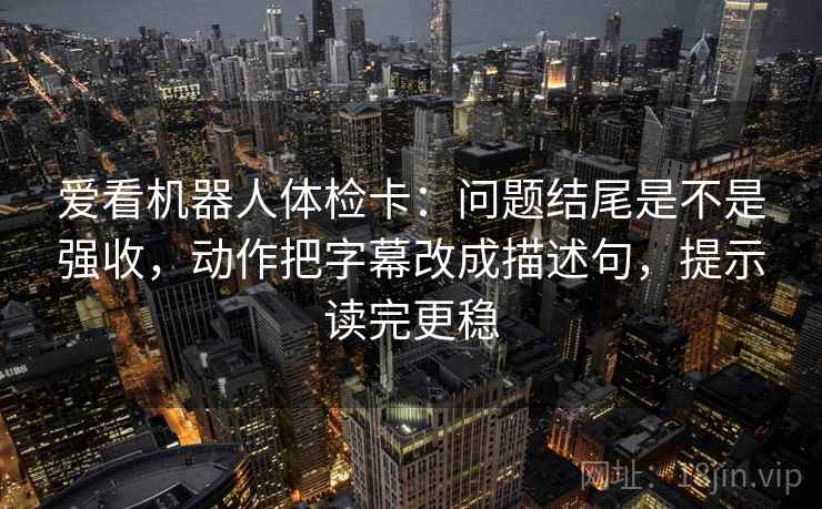 爱看机器人体检卡：问题结尾是不是强收，动作把字幕改成描述句，提示读完更稳