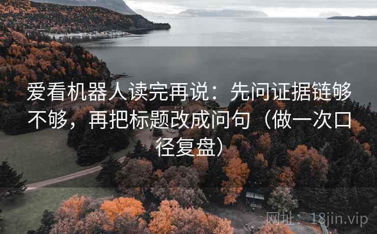 爱看机器人读完再说：先问证据链够不够，再把标题改成问句（做一次口径复盘）