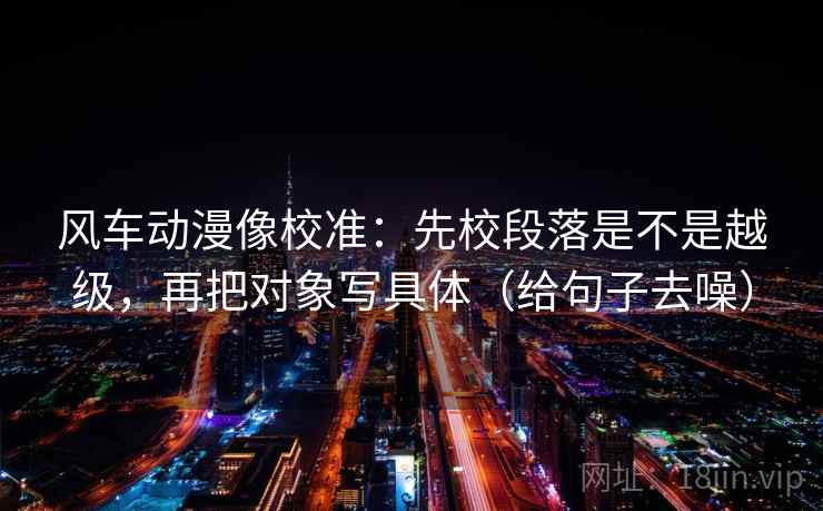 风车动漫像校准：先校段落是不是越级，再把对象写具体（给句子去噪）
