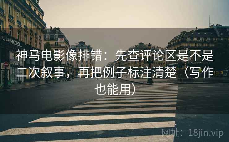 神马电影像排错：先查评论区是不是二次叙事，再把例子标注清楚（写作也能用）