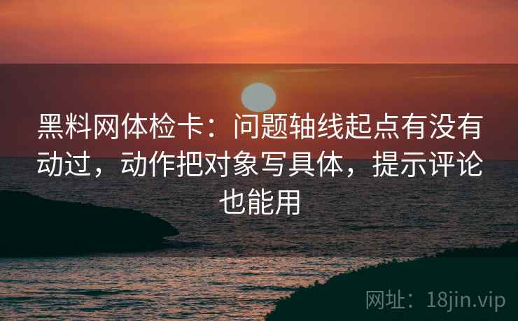 黑料网体检卡：问题轴线起点有没有动过，动作把对象写具体，提示评论也能用