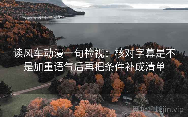 读风车动漫一句检视：核对字幕是不是加重语气后再把条件补成清单
