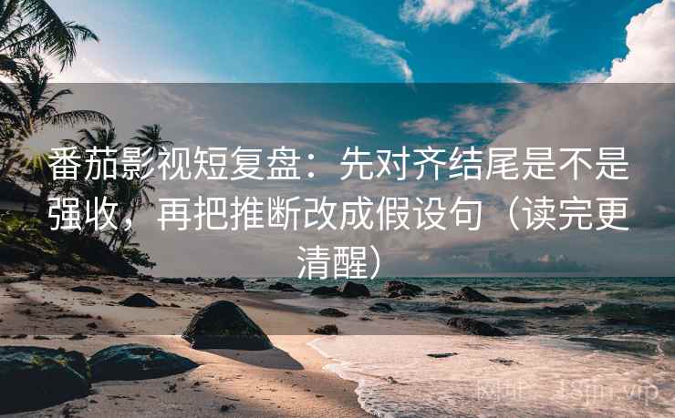 番茄影视短复盘：先对齐结尾是不是强收，再把推断改成假设句（读完更清醒）