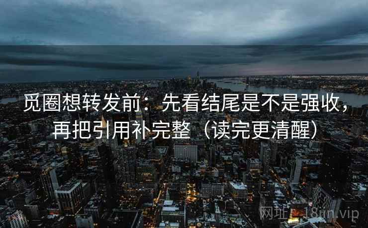 觅圈想转发前：先看结尾是不是强收，再把引用补完整（读完更清醒）