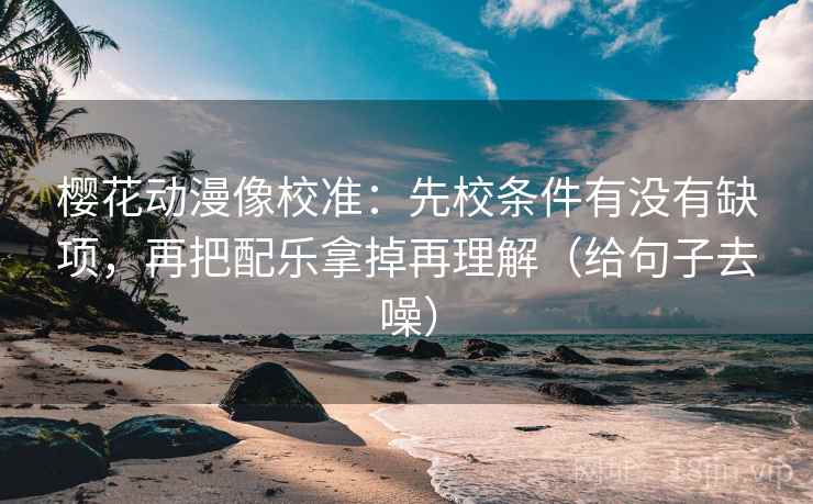樱花动漫像校准：先校条件有没有缺项，再把配乐拿掉再理解（给句子去噪）