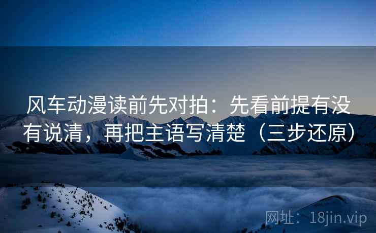 风车动漫读前先对拍：先看前提有没有说清，再把主语写清楚（三步还原）