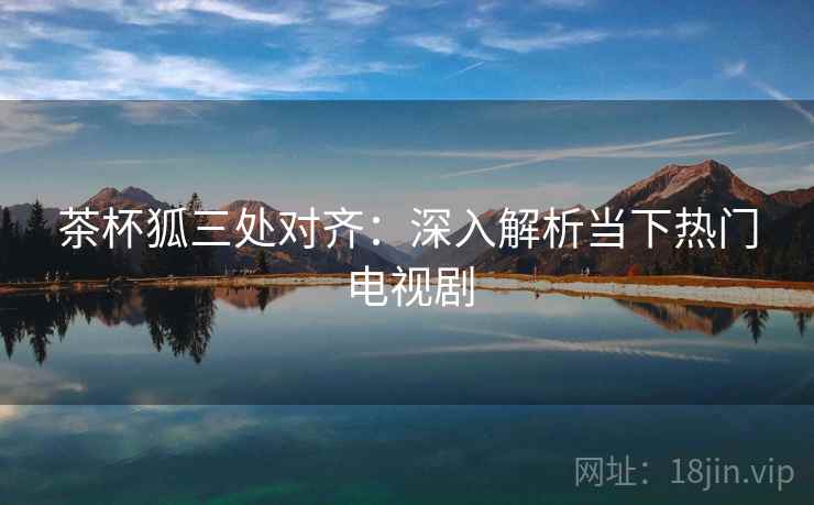 茶杯狐三处对齐:深入解析当下热门电视剧 茶杯狐三处对齐:深入解析当下热门电视剧