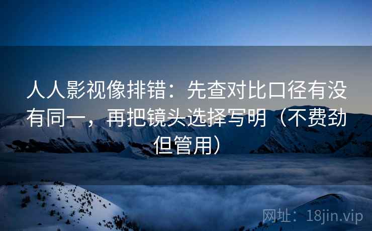 人人影视像排错:先查对比口径有没有同一,再把镜头选择写明(不费劲但管用) 人人影视像排错:先查对比口径有没有同一,再把镜头选择写明(不费劲但管用)