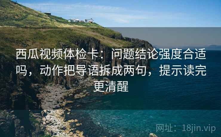 西瓜视频体检卡：问题结论强度合适吗，动作把导语拆成两句，提示读完更清醒