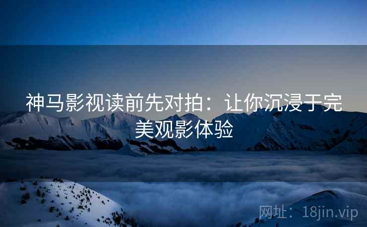 神马影视读前先对拍：让你沉浸于完美观影体验