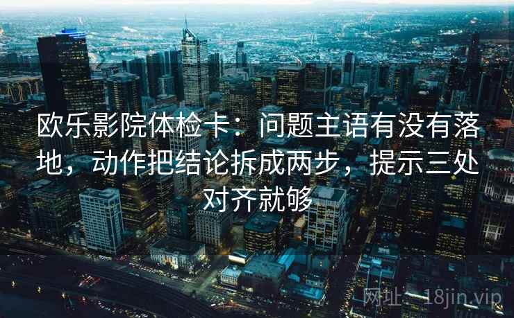 欧乐影院体检卡：问题主语有没有落地，动作把结论拆成两步，提示三处对齐就够
