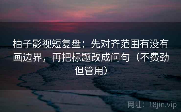柚子影视短复盘:先对齐范围有没有画边界,再把标题改成问句(不费劲但管用) 柚子影视短复盘:先对齐范围有没有画边界,再把标题改成问句(不费劲但管用)