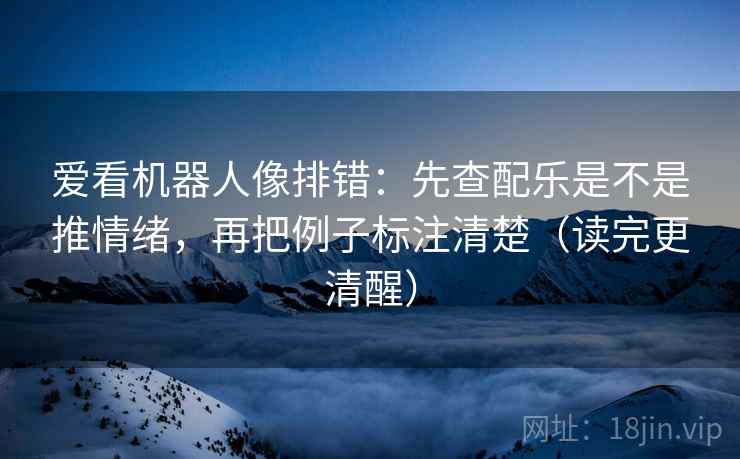 爱看机器人像排错：先查配乐是不是推情绪，再把例子标注清楚（读完更清醒）