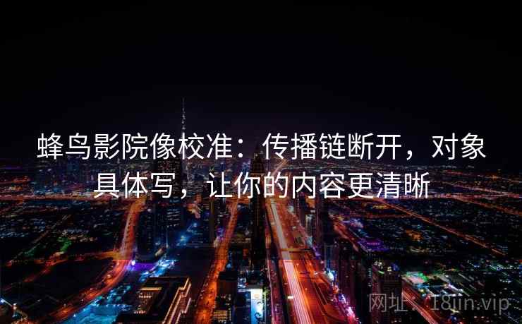 蜂鸟影院像校准:传播链断开,对象具体写,让你的内容更清晰 蜂鸟影院像校准:传播链断开,对象具体写,让你的内容更清晰