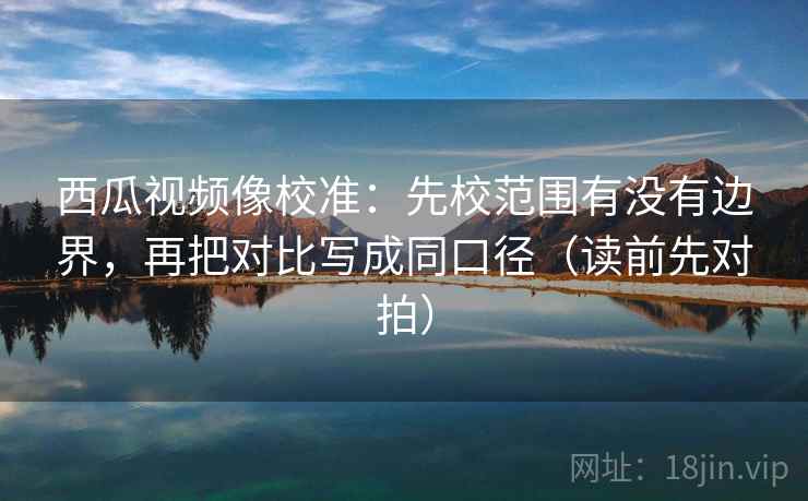 西瓜视频像校准:先校范围有没有边界,再把对比写成同口径(读前先对拍) 西瓜视频像校准:先校范围有没有边界,再把对比写成同口径(读前先对拍)
