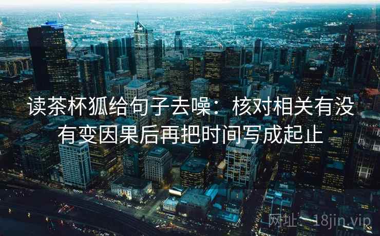 读茶杯狐给句子去噪:核对相关有没有变因果后再把时间写成起止 读茶杯狐给句子去噪:核对相关有没有变因果后再把时间写成起止