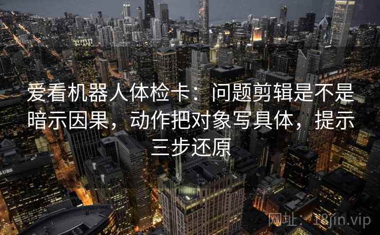 爱看机器人体检卡:问题剪辑是不是暗示因果,动作把对象写具体,提示三步还原 爱看机器人体检卡:问题剪辑是不是暗示因果,动作把对象写具体,提示三步还原