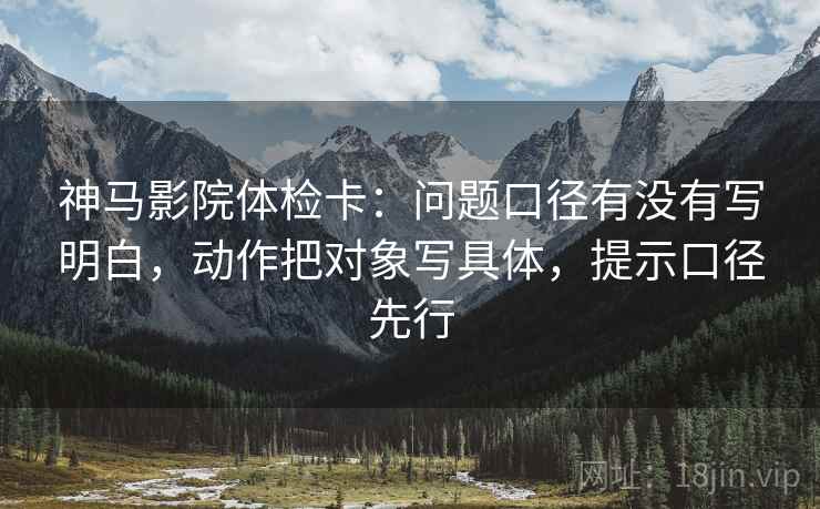 神马影院体检卡:问题口径有没有写明白,动作把对象写具体,提示口径先行 神马影院体检卡:问题口径有没有写明白,动作把对象写具体,提示口径先行