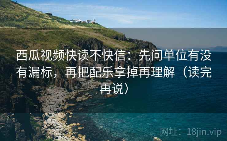 西瓜视频快读不快信：先问单位有没有漏标，再把配乐拿掉再理解（读完再说）