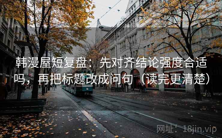 韩漫屋短复盘:先对齐结论强度合适吗,再把标题改成问句(读完更清楚) 韩漫屋短复盘:先对齐结论强度合适吗,再把标题改成问句(读完更清楚)